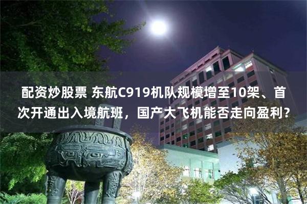 配资炒股票 东航C919机队规模增至10架、首次开通出入境航班，国产大飞机能否走向盈利？