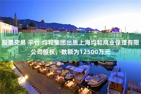 股票交易 平台 均和集团出质上海均和商业保理有限公司股权，数额为12500万元