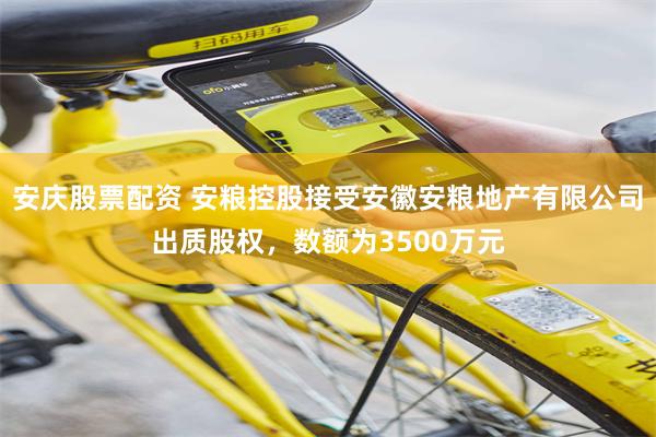 安庆股票配资 安粮控股接受安徽安粮地产有限公司出质股权，数额为3500万元