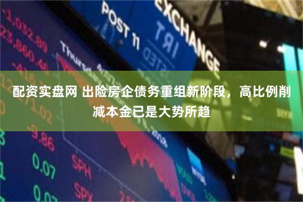 配资实盘网 出险房企债务重组新阶段，高比例削减本金已是大势所趋