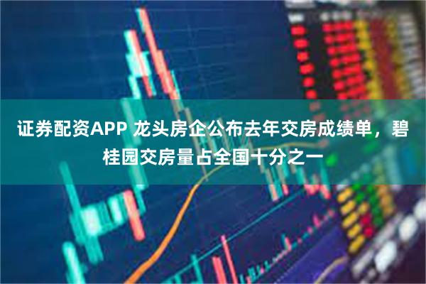 证券配资APP 龙头房企公布去年交房成绩单，碧桂园交房量占全国十分之一