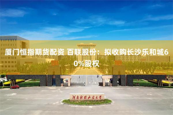 厦门恒指期货配资 百联股份：拟收购长沙乐和城60%股权