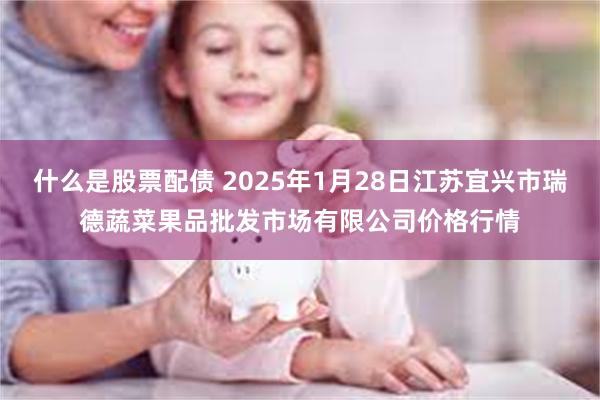 什么是股票配债 2025年1月28日江苏宜兴市瑞德蔬菜果品批发市场有限公司价格行情