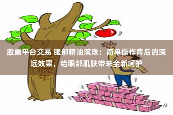 股票平台交易 眼部精油滚珠：简单操作背后的深远效果，给眼部肌肤带来全新呵护