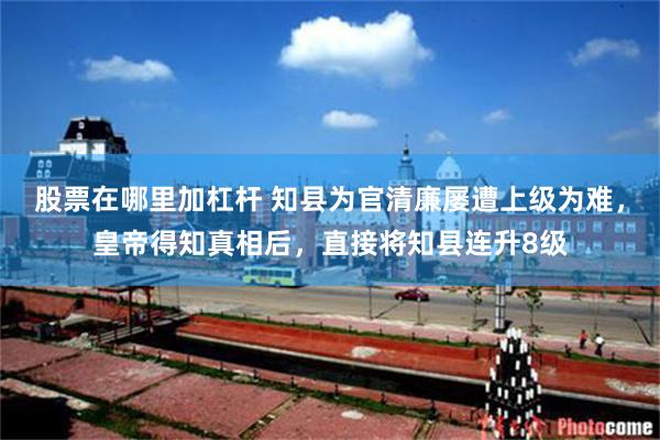 股票在哪里加杠杆 知县为官清廉屡遭上级为难，皇帝得知真相后，直接将知县连升8级