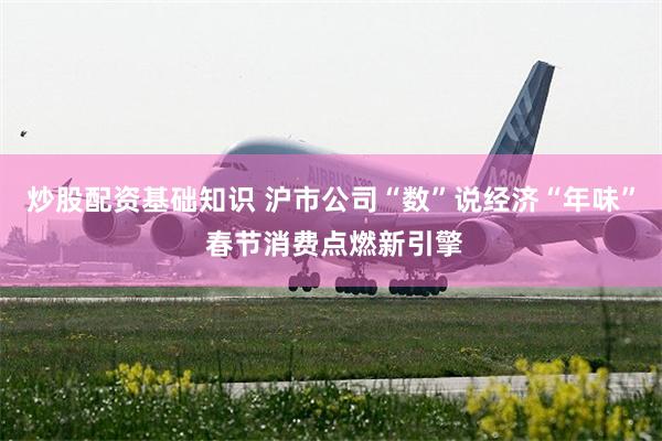 炒股配资基础知识 沪市公司“数”说经济“年味” 春节消费点燃新引擎