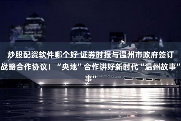炒股配资软件哪个好 证券时报与温州市政府签订战略合作协议！“央地”合作讲好新时代“温州故事”
