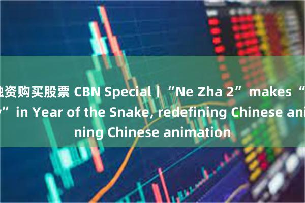 融资购买股票 CBN Special丨“Ne Zha 2” makes “hiss-tory” in Year of the Snake, redefining Chinese animation