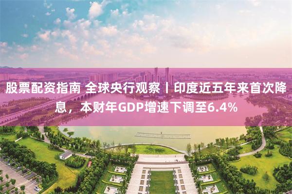 股票配资指南 全球央行观察丨印度近五年来首次降息，本财年GDP增速下调至6.4%
