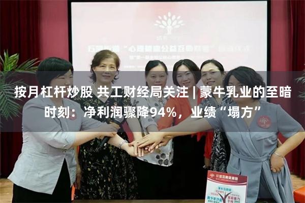 按月杠杆炒股 共工财经局关注 | 蒙牛乳业的至暗时刻：净利润骤降94%，业绩“塌方”