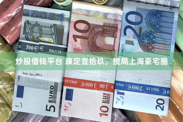 炒股借钱平台 康定壹拾玖，搅局上海豪宅圈