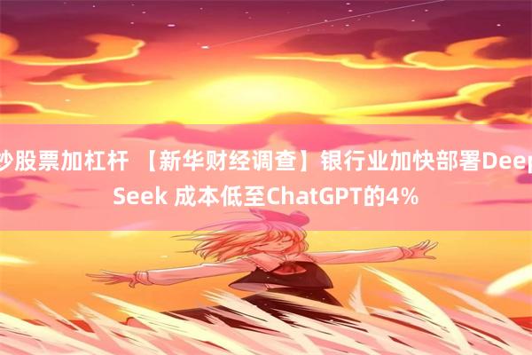 炒股票加杠杆 【新华财经调查】银行业加快部署DeepSeek 成本低至ChatGPT的4%