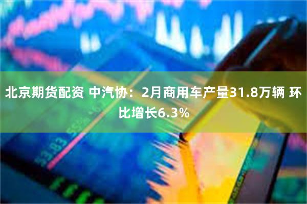 北京期货配资 中汽协：2月商用车产量31.8万辆 环比增长6.3%