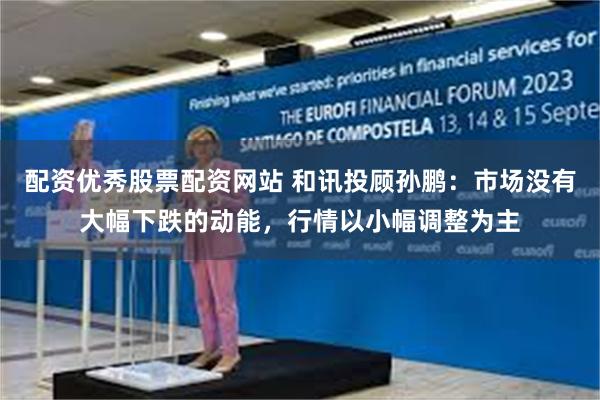 配资优秀股票配资网站 和讯投顾孙鹏：市场没有大幅下跌的动能，行情以小幅调整为主