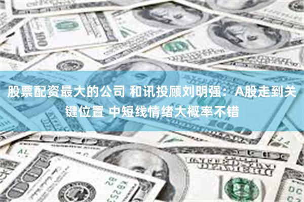 股票配资最大的公司 和讯投顾刘明强：A股走到关键位置 中短线情绪大概率不错