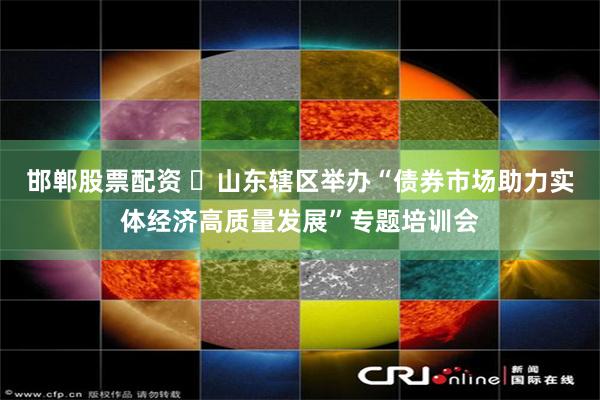 邯郸股票配资 ​山东辖区举办“债券市场助力实体经济高质量发展”专题培训会