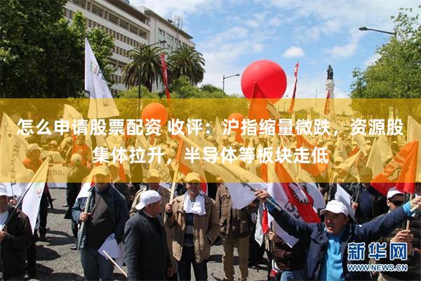怎么申请股票配资 收评：沪指缩量微跌，资源股集体拉升，半导体等板块走低