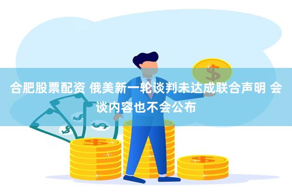 合肥股票配资 俄美新一轮谈判未达成联合声明 会谈内容也不会公布