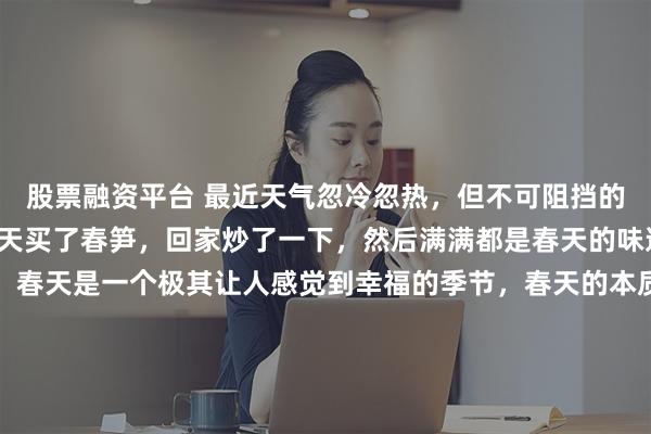 股票融资平台 最近天气忽冷忽热，但不可阻挡的是春天的脚步。小布昨天买了春笋，回家炒了一下，然后满满都是春天的味道。春天可是真好吃啊。春天是一个极其让人感觉到幸福的季节，春天的本质是在爱里重生。春天需要做一些让你感觉到幸福的小事，比如，晒被子，感受春天阳光的味道；做个春天的野菜，感受一下春天的味蕾；拿手机拍一下春天的花朵；穿春天的小碎花裙子；去和好朋友一起露营，感受踏青的快乐；在春天的阳光下发呆；去