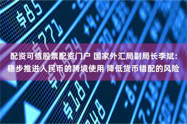 配资可信股票配资门户 国家外汇局副局长李斌：稳步推进人民币的跨境使用 降低货币错配的风险