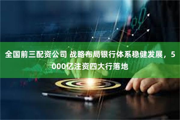 全国前三配资公司 战略布局银行体系稳健发展，5000亿注资四大行落地