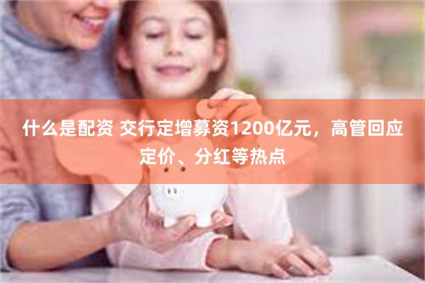 什么是配资 交行定增募资1200亿元，高管回应定价、分红等热点