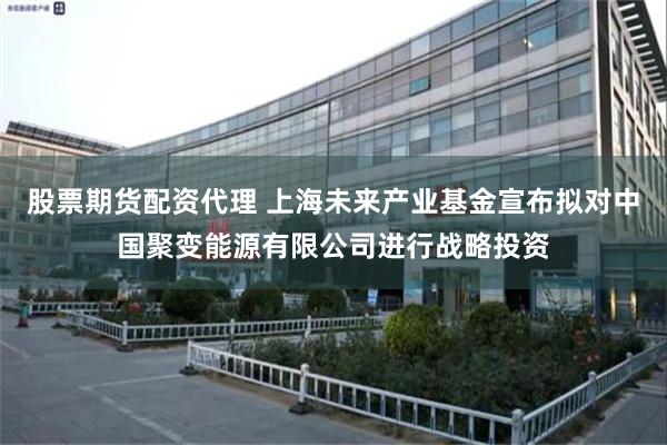 股票期货配资代理 上海未来产业基金宣布拟对中国聚变能源有限公司进行战略投资