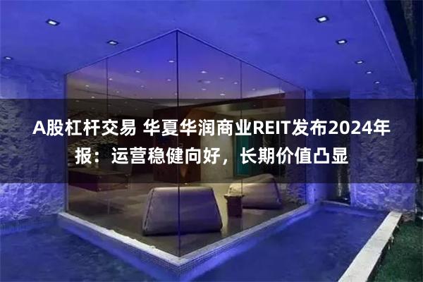 A股杠杆交易 华夏华润商业REIT发布2024年报：运营稳健向好，长期价值凸显