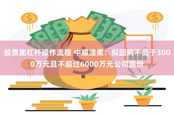 股票加杠杆操作流程 中顺洁柔：拟回购不低于3000万元且不超过6000万元公司股份