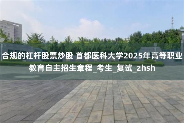 合规的杠杆股票炒股 首都医科大学2025年高等职业教育自主招生章程_考生_复试_zhsh