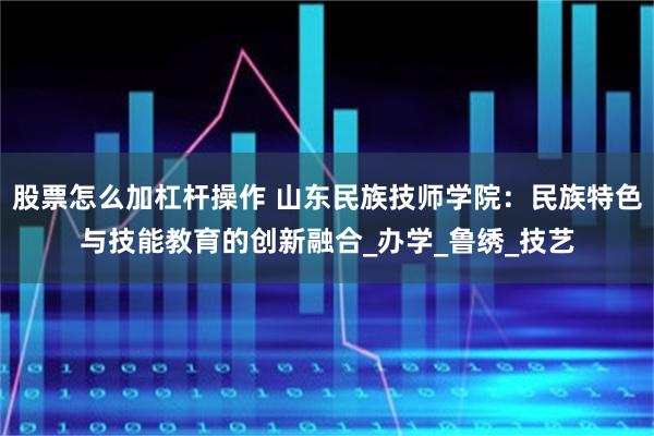股票怎么加杠杆操作 山东民族技师学院：民族特色与技能教育的创新融合_办学_鲁绣_技艺