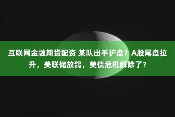 互联网金融期货配资 某队出手护盘？A股尾盘拉升，美联储放鸽，美债危机解除了？