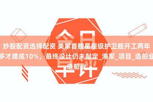 炒股配资选择配资 美军首艘星座级护卫舰开工两年多才建成10%，最终设计仍未敲定_海军_项目_造船业