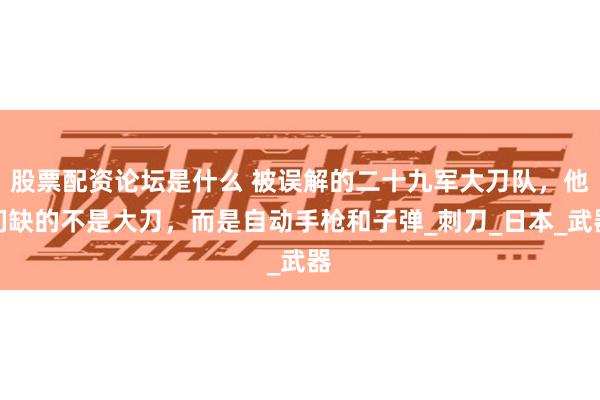 股票配资论坛是什么 被误解的二十九军大刀队，他们缺的不是大刀，而是自动手枪和子弹_刺刀_日本_武器