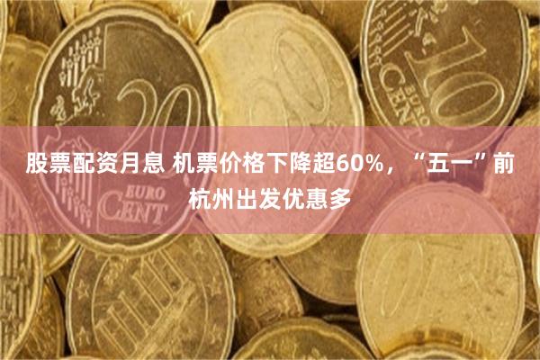 股票配资月息 机票价格下降超60%，“五一”前杭州出发优惠多