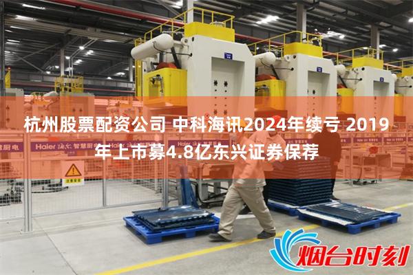 杭州股票配资公司 中科海讯2024年续亏 2019年上市募4.8亿东兴证券保荐