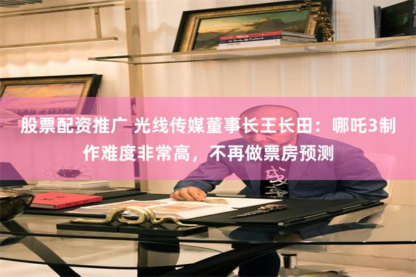 股票配资推广 光线传媒董事长王长田：哪吒3制作难度非常高，不再做票房预测