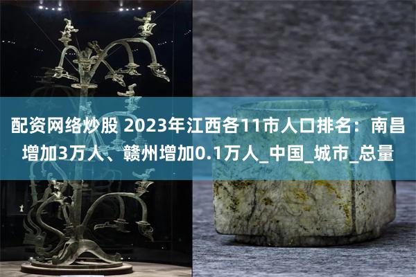 配资网络炒股 2023年江西各11市人口排名：南昌增加3万人、赣州增加0.1万人_中国_城市_总量