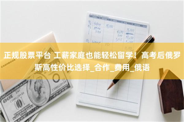 正规股票平台 工薪家庭也能轻松留学！高考后俄罗斯高性价比选择_合作_费用_俄语