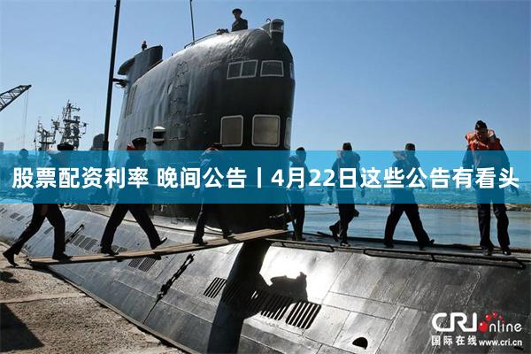 股票配资利率 晚间公告丨4月22日这些公告有看头