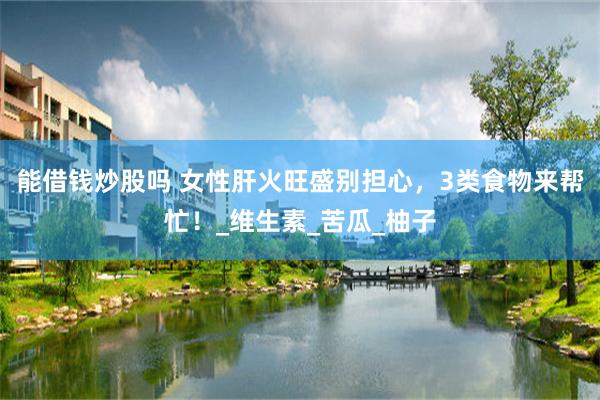 能借钱炒股吗 女性肝火旺盛别担心，3类食物来帮忙！_维生素_苦瓜_柚子
