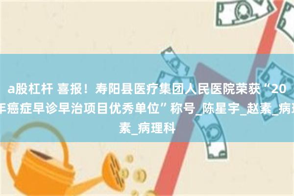 a股杠杆 喜报！寿阳县医疗集团人民医院荣获“2024年癌症早诊早治项目优秀单位”称号_陈星宇_赵素_病理科