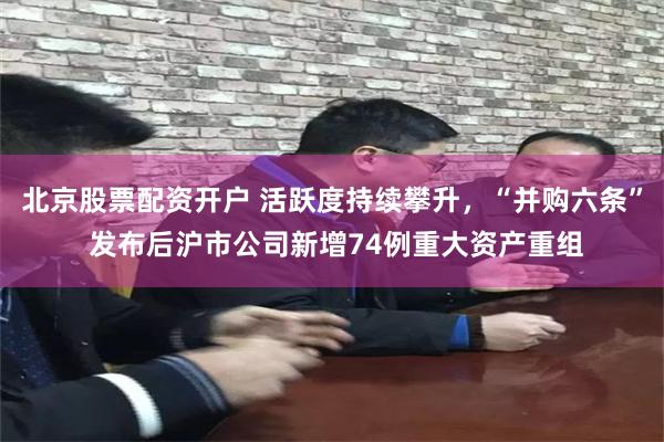 北京股票配资开户 活跃度持续攀升，“并购六条” 发布后沪市公司新增74例重大资产重组
