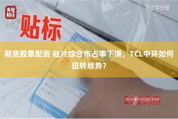 期货股票配资 硅片综合市占率下滑，TCL中环如何扭转颓势？