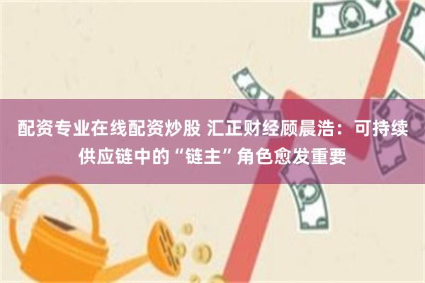 配资专业在线配资炒股 汇正财经顾晨浩：可持续供应链中的“链主”角色愈发重要