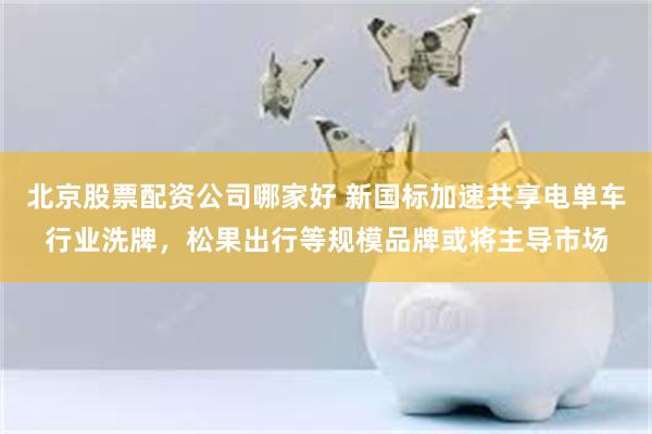 北京股票配资公司哪家好 新国标加速共享电单车行业洗牌，松果出行等规模品牌或将主导市场